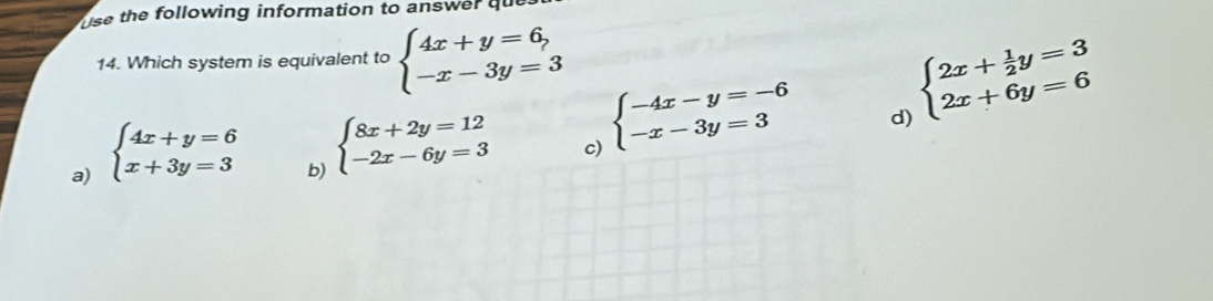 use the following information to answer qu
14. Which system is equivalent to beginarrayl 4x+y=6, -x-3y=3endarray.
beginarrayl 2x+ 1/2 y=3 2x+6y=6endarray.
a) beginarrayl 4x+y=6 x+3y=3endarray.
b) beginarrayl 8x+2y=12 -2x-6y=3endarray.
c) beginarrayl -4x-y=-6 -x-3y=3endarray.
d)