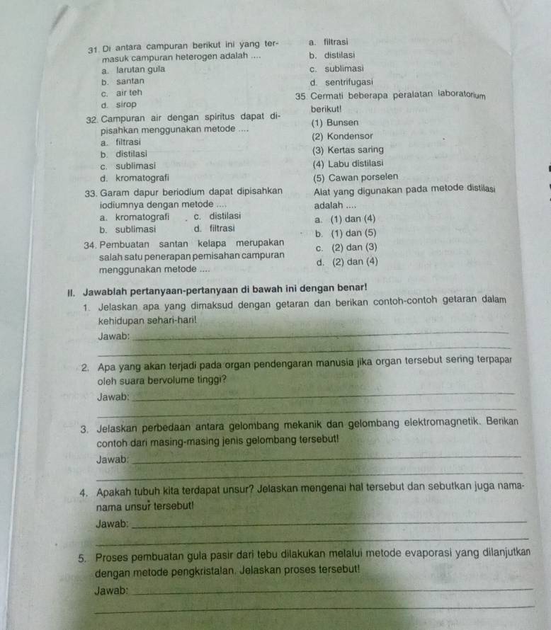 Di antara campuran berikut ini yang ter- a. filtrasi
masuk campuran heterogen adalah .... b. distilasi
a. larutan gula c. sublimasi
b. santan d. sentrifugasi
c. air teh 35 Cermati beberapa peralatan laboratorium
d. sirop berikut!
32 Campuran air dengan spiritus dapat di- (1) Bunsen
pisahkan menggunakan metode ....
a. filtrasi (2) Kondensor
b. distilasi (3) Kertas saring
c. sublimasi (4) Labu distilasi
d. kromatografi (5) Cawan porselen
33. Garam dapur beriodium dapat dipisahkan Alat yang digunakan pada metode distilasi
iodiumnya dengan metode .... adalah ....
a. kromatografi c. distilasi
b. sublimasi d. filtrasi a. (1) dan (4)
b. (1) dan (5)
34. Pembuatan santan kelapa merupakan c. (2) dan (3)
salah satu penerapan pemisahan campuran
menggunakan metode .... d. (2) dan (4)
Il. Jawablah pertanyaan-pertanyaan di bawah ini dengan benar!
1. Jelaskan apa yang dimaksud dengan getaran dan berikan contoh-contoh getaran dalam
_
kehidupan sehari-hari!
_
Jawab:
2. Apa yang akan terjadi pada organ pendengaran manusia jika organ tersebut sering terpapar
oleh suara bervolume tinggi?
Jawab:
_
_
3. Jelaskan perbedaan antara gelombang mekanik dan gelombang elektromagnetik. Berikan
contoh dari masing-masing jenis gelombang tersebut!
Jawab:
_
_
4. Apakah tubuh kita terdapat unsur? Jelaskan mengenai hal tersebut dan sebutkan juga nama-
nama unsur tersebut!
Jawab:
_
_
5. Proses pembuatan gula pasir dari tebu dilakukan melalui metode evaporasi yang dilanjutkan
dengan metode pengkristalan. Jelaskan proses tersebut!
Jawab:
_
_