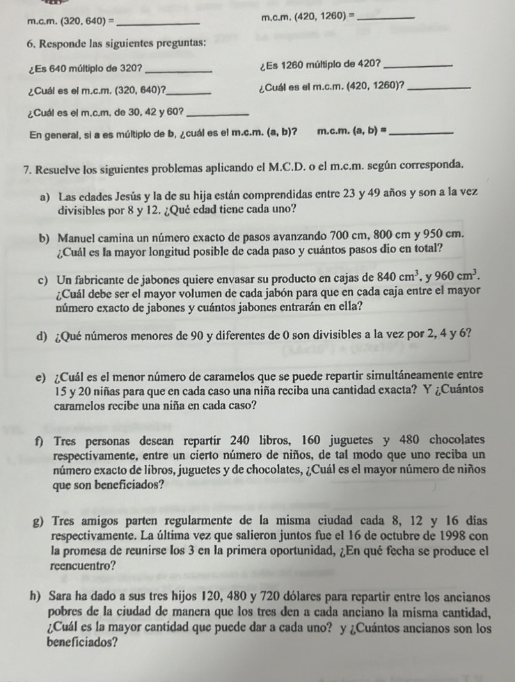 (320,640)= _ m,c.m. (420,1260)= _
6, Responde las siguientes preguntas:
¿Es 640 múltiplo de 320? _¿Es 1260 múltiplo de 420?_
¿Cuál es el m.c.m. (320, 640)?_ ¿Cuál es el m.c.m. (420, 1260)?_
¿Cuál es el m.c.m, de 30, 42 y 60?_
En general, sì a es múltiplo de b, ¿cuál es el m.c.m. (a,b) ？ m.c.m. (a,b)= _
7. Resuelve los siguientes problemas aplicando el M.C.D. o el m.c.m. según corresponda.
a) Las edades Jesús y la de su hija están comprendidas entre 23 y 49 años y son a la vez
divisibles por 8 y 12. ¿Qué edad tiene cada uno?
b) Manuel camina un número exacto de pasos avanzando 700 cm, 800 cm y 950 cm.
¿Cuál es la mayor longitud posible de cada paso y cuántos pasos dio en total?
c) Un fabricante de jabones quiere envasar su producto en cajas de 840cm^3 , y 960cm^3.
¿Cuál debe ser el mayor volumen de cada jabón para que en cada caja entre el mayor
número exacto de jabones y cuántos jabones entrarán en ella?
d) ¿Qué números menores de 90 y diferentes de 0 son divisibles a la vez por 2, 4 y 6?
e) Cuál es el menor número de caramelos que se puede repartir simultáneamente entre
15 y 20 niñas para que en cada caso una niña reciba una cantidad exacta? Y ¿Cuántos
caramelos recibe una niña en cada caso?
f) Tres personas desean repartir 240 libros, 160 juguetes y 480 chocolates
respectivamente, entre un cierto número de niños, de tal modo que uno reciba un
número exacto de libros, juguetes y de chocolates, ¿Cuál es el mayor número de niños
que son beneficiados?
g) Tres amigos parten regularmente de la misma ciudad cada 8, 12 y 16 días
respectivamente. La última vez que salieron juntos fue el 16 de octubre de 1998 con
la promesa de reunirse los 3 en la primera oportunidad, ¿En qué fecha se produce el
reencuentro?
h) Sara ha dado a sus tres hijos 120, 480 y 720 dólares para repartir entre los ancianos
pobres de la ciudad de manera que los tres den a cada anciano la misma cantidad,
¿Cuál es la mayor cantidad que puede dar a cada uno? y ¿Cuántos ancianos son los
beneficiados?