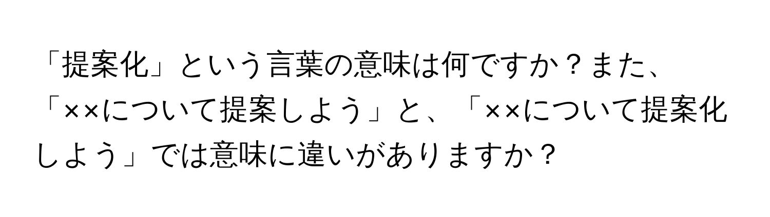 「提案化」という言葉の意味は何ですか？また、「××について提案しよう」と、「××について提案化しよう」では意味に違いがありますか？