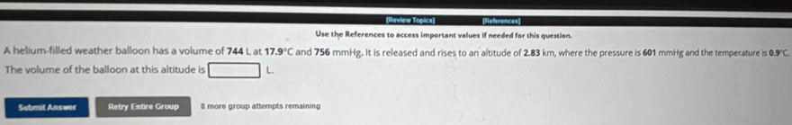 [Review Topics] References 
Use the References to access important values if needed for this question. 
A helium-filled weather balloon has a volume of 744 L at 17.9°C and 756 mmHg. It is released and rises to an altitude of 2.83 km, where the pressure is 601 mmHg and the temperature is 0.9°C. 
The volume of the balloon at this altitude is 
Submit Answer Retry Entire Group 8 more group attempts remaining
