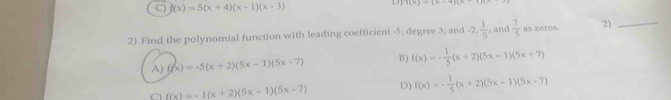 C) f(x)=5(x+4)(x-1)(x-3) Hx)=(x-4)(x-1)
2) Find the polynomial function with leading coefficient -5; degree 3; and -2,  1/5  , and  7/5  as zeros. 2)_
A) f(x)=-5(x+2)(5x-1)(5x-7) B) f(x)=- 1/5 (x+2)(5x-1)(5x+7)
f(x)=-1(x+2)(5x-1)(5x-7) D) f(x)=- 1/5 (x+2)(5x-1)(5x-7)