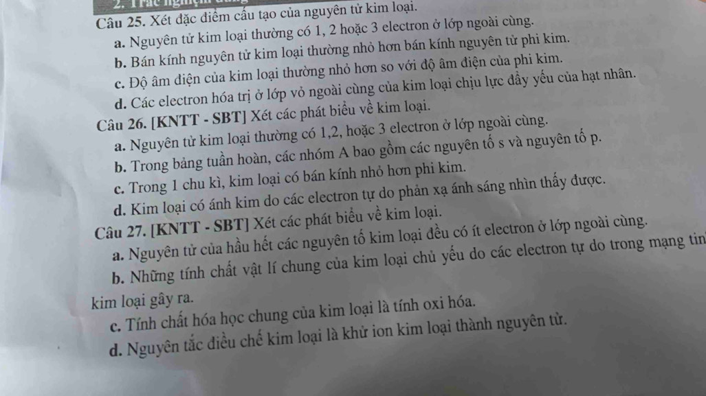 rác nghệ
Câu 25. Xét đặc điểm cấu tạo của nguyên tử kim loại.
a. Nguyên tử kim loại thường có 1, 2 hoặc 3 electron ở lớp ngoài cùng.
b. Bán kính nguyên tử kim loại thường nhỏ hơn bán kính nguyên tử phi kim.
c. Độ âm điện của kim loại thường nhỏ hơn so với độ âm điện của phi kim.
d. Các electron hóa trị ở lớp vỏ ngoài cùng của kim loại chịu lực đầy yếu của hạt nhân.
Câu 26. [KNTT - SBT] Xét các phát biểu về kim loại.
a. Nguyên tử kim loại thường có 1, 2, hoặc 3 electron ở lớp ngoài cùng.
b. Trong bảng tuần hoàn, các nhóm A bao gồm các nguyên tố s và nguyên tố p.
c. Trong 1 chu kì, kim loại có bán kính nhỏ hơn phi kim.
d. Kim loại có ánh kim do các electron tự do phản xạ ánh sáng nhìn thấy được.
Câu 27. [KNTT - SBT] Xét các phát biểu về kim loại.
a. Nguyên tử của hầu hết các nguyên tố kim loại đều có ít electron ở lớp ngoài cùng.
b. Những tính chất vật lí chung của kim loại chủ yếu do các electron tự do trong mạng tin
kim loại gây ra.
c. Tính chất hóa học chung của kim loại là tính oxi hóa.
d. Nguyên tắc điều chế kim loại là khử ion kim loại thành nguyên tử.