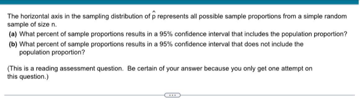 The horizontal axis in the sampling distribution of p represents all possible sample proportions from a simple random 
sample of size n. 
(a) What percent of sample proportions results in a 95% confidence interval that includes the population proportion? 
(b) What percent of sample proportions results in a 95% confidence interval that does not include the 
population proportion? 
(This is a reading assessment question. Be certain of your answer because you only get one attempt on 
this question.)