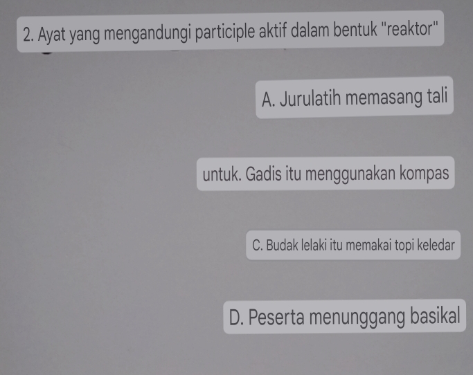 Ayat yang mengandungi participle aktif dalam bentuk ''reaktor'
A. Jurulatih memasang tali
untuk. Gadis itu menggunakan kompas
C. Budak lelaki itu memakai topi keledar
D. Peserta menunggang basikal