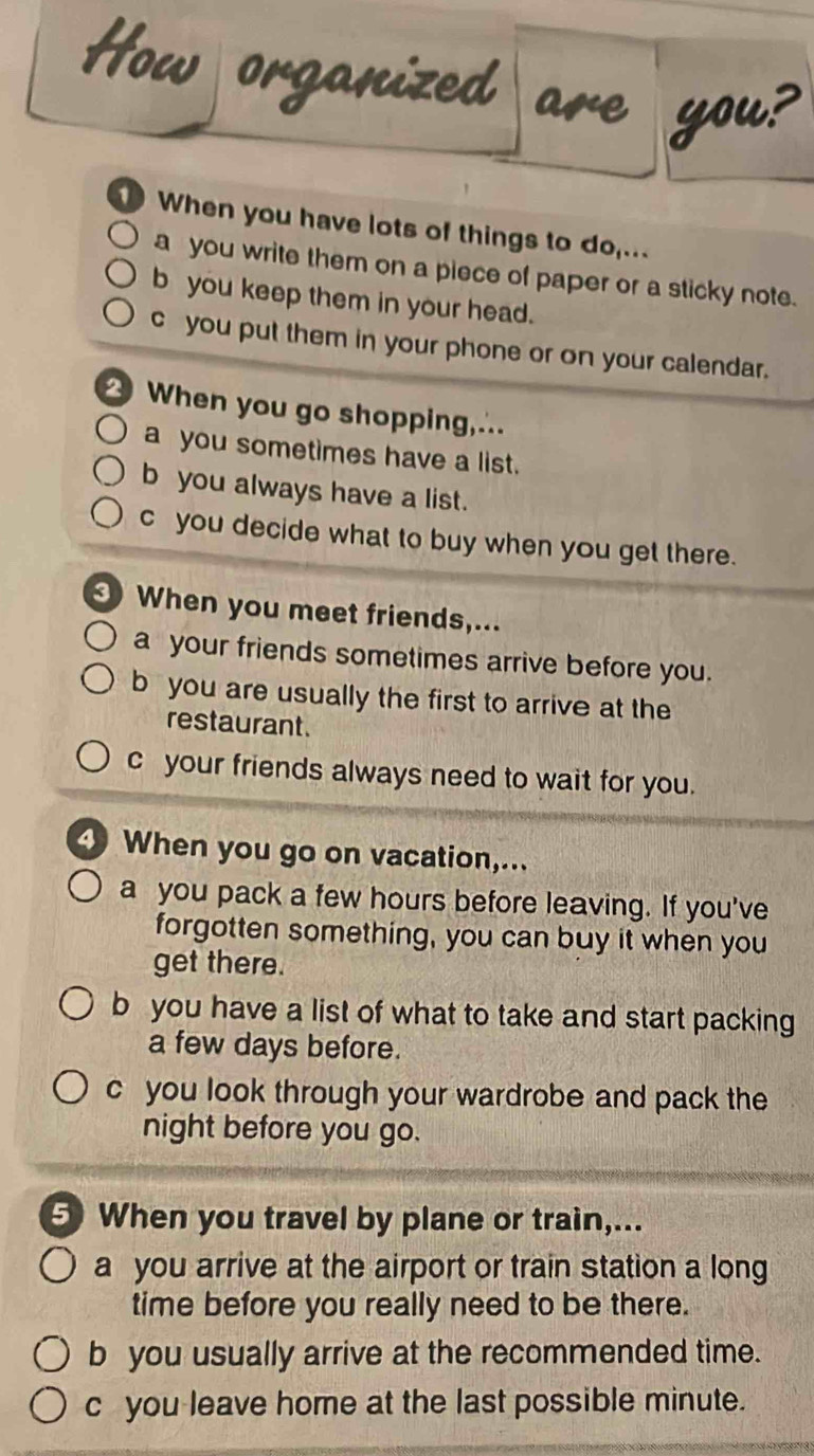 When you have lots of things to do,...
a you write them on a piece of paper or a sticky note.
b you keep them in your head.
c you put them in your phone or on your calendar.
When you go shopping,..
a you sometimes have a list.
b you always have a list.
cyou decide what to buy when you get there.
When you meet friends,...
a your friends sometimes arrive before you.
b you are usually the first to arrive at the
restaurant.
c your friends always need to wait for you.
When you go on vacation,...
a you pack a few hours before leaving. If you've
forgotten something, you can buy it when you
get there.
b you have a list of what to take and start packing
a few days before.
c you look through your wardrobe and pack the
night before you go.
5 When you travel by plane or train,...
a you arrive at the airport or train station a long
time before you really need to be there.
b you usually arrive at the recommended time.
c you leave home at the last possible minute.