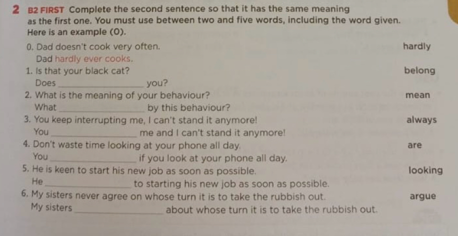 B2 FIRST Complete the second sentence so that it has the same meaning 
as the first one. You must use between two and five words, including the word given. 
Here is an example (0). 
0. Dad doesn't cook very often. hardly 
Dad hardly ever cooks. 
1. Is that your black cat? belong 
Does _you? 
2. What is the meaning of your behaviour? mean 
What _by this behaviour? 
3. You keep interrupting me, I can't stand it anymore! always 
You_ me and I can't stand it anymore! 
4. Don't waste time looking at your phone all day. are 
You_ if you look at your phone all day. 
5. He is keen to start his new job as soon as possible. looking 
He 
_to starting his new job as soon as possible. 
6. My sisters never agree on whose turn it is to take the rubbish out. argue 
My sisters _about whose turn it is to take the rubbish out.