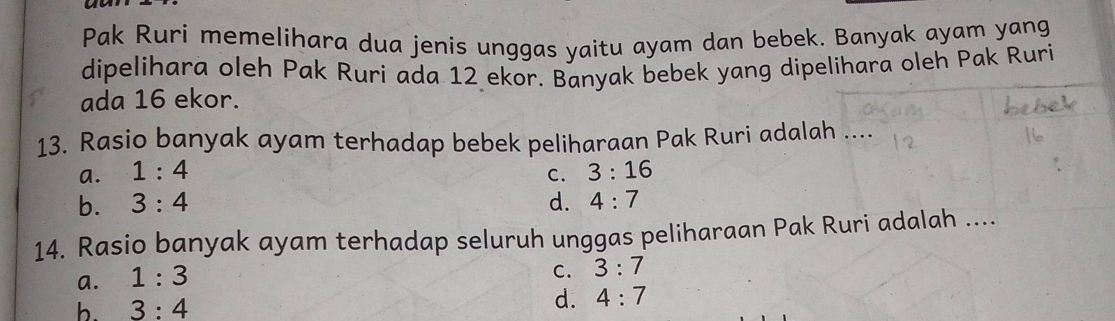 Pak Ruri memelihara dua jenis unggas yaitu ayam dan bebek. Banyak ayam yang
dipelihara oleh Pak Ruri ada 12 ekor. Banyak bebek yang dipelihara oleh Pak Ruri
ada 16 ekor.
13. Rasio banyak ayam terhadap bebek peliharaan Pak Ruri adalah .
a. 1:4 C. 3:16
b. 3:4 d. 4:7
14. Rasio banyak ayam terhadap seluruh unggas peliharaan Pak Ruri adalah ....
a. 1:3
C. 3:7
d.
b. 3:4 4:7