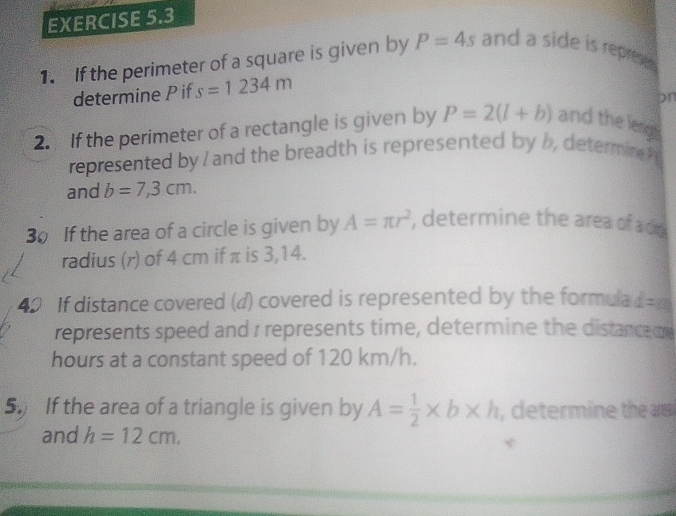 If the perimeter of a square is given by P=4s and a side is represe . 
determine P if s=1234m
pn 
2. If the perimeter of a rectangle is given by P=2(l+b) and the leng s 
represented by I and the breadth is represented by b determin 
and b=7,3cm. 
30 If the area of a circle is given by A=π r^2 , determine the area of ad 
radius (r) of 4 cm if π is 3,14. 
40 If distance covered (d) covered is represented by the formula d=m
represents speed and 1 represents time, determine the distance d
hours at a constant speed of 120 km/h. 
5. If the area of a triangle is given by A= 1/2 * b* h , determine the a 
and h=12cm,