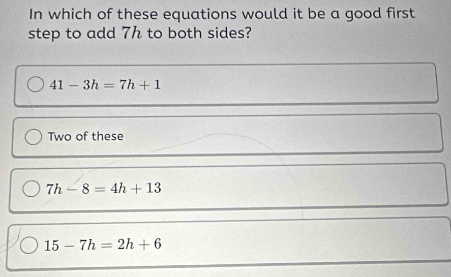 In which of these equations would it be a good first
step to add 7h to both sides?
41-3h=7h+1
Two of these
7h-8=4h+13
15-7h=2h+6