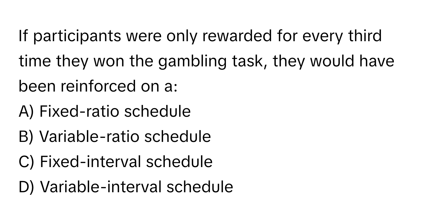 If participants were only rewarded for every third time they won the gambling task, they would have been reinforced on a:

A) Fixed-ratio schedule
B) Variable-ratio schedule
C) Fixed-interval schedule
D) Variable-interval schedule