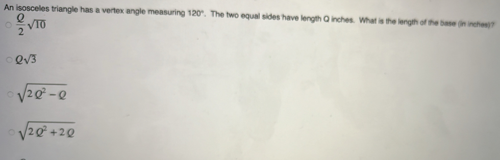 An isosceles triangle has a vertex angle measuring 120°. The two equal sides have length Q inches. What is the length of the base (in inches)?
 Q/2 sqrt(10)
Qsqrt(3)
sqrt(2Q^2-Q)
sqrt(2Q^2+2Q)