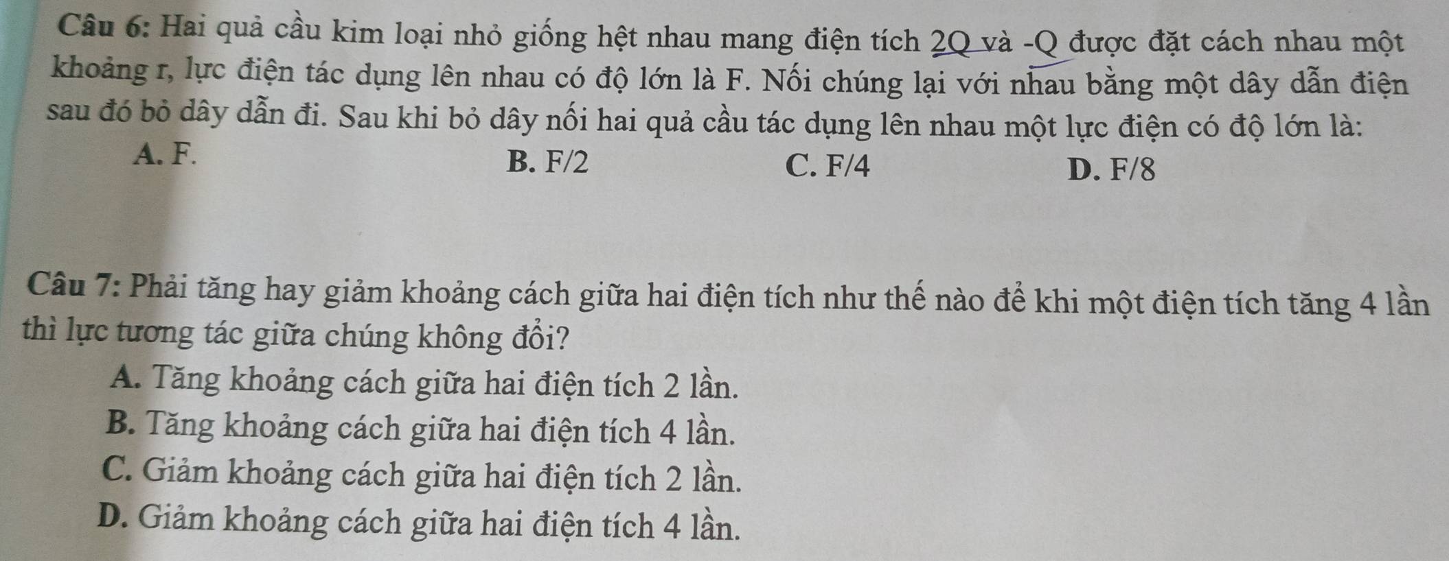 Hai quả cầu kim loại nhỏ giống hệt nhau mang điện tích 2Q và -Q được đặt cách nhau một
khoảng r, lực điện tác dụng lên nhau có độ lớn là F. Nối chúng lại với nhau bằng một dây dẫn điện
sau đó bỏ dây dẫn đi. Sau khi bỏ dây nối hai quả cầu tác dụng lên nhau một lực điện có độ lớn là:
A. F. B. F/2 C. F/4
D. F/8
Câu 7: Phải tăng hay giảm khoảng cách giữa hai điện tích như thế nào để khi một điện tích tăng 4 lần
thì lực tương tác giữa chúng không đổi?
A. Tăng khoảng cách giữa hai điện tích 2 lần.
B. Tăng khoảng cách giữa hai điện tích 4 lần.
C. Giảm khoảng cách giữa hai điện tích 2 lần.
D. Giảm khoảng cách giữa hai điện tích 4 lần.