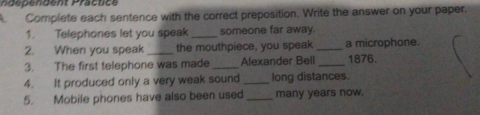 ndépendent Präctice 
Complete each sentence with the correct preposition. Write the answer on your paper. 
1. Telephones let you speak _someone far away. 
2. When you speak _the mouthpiece, you speak _a microphone. 
3. The first telephone was made _Alexander Bell_ 
1876. 
4. It produced only a very weak sound _long distances. 
5. Mobile phones have also been used _many years now.