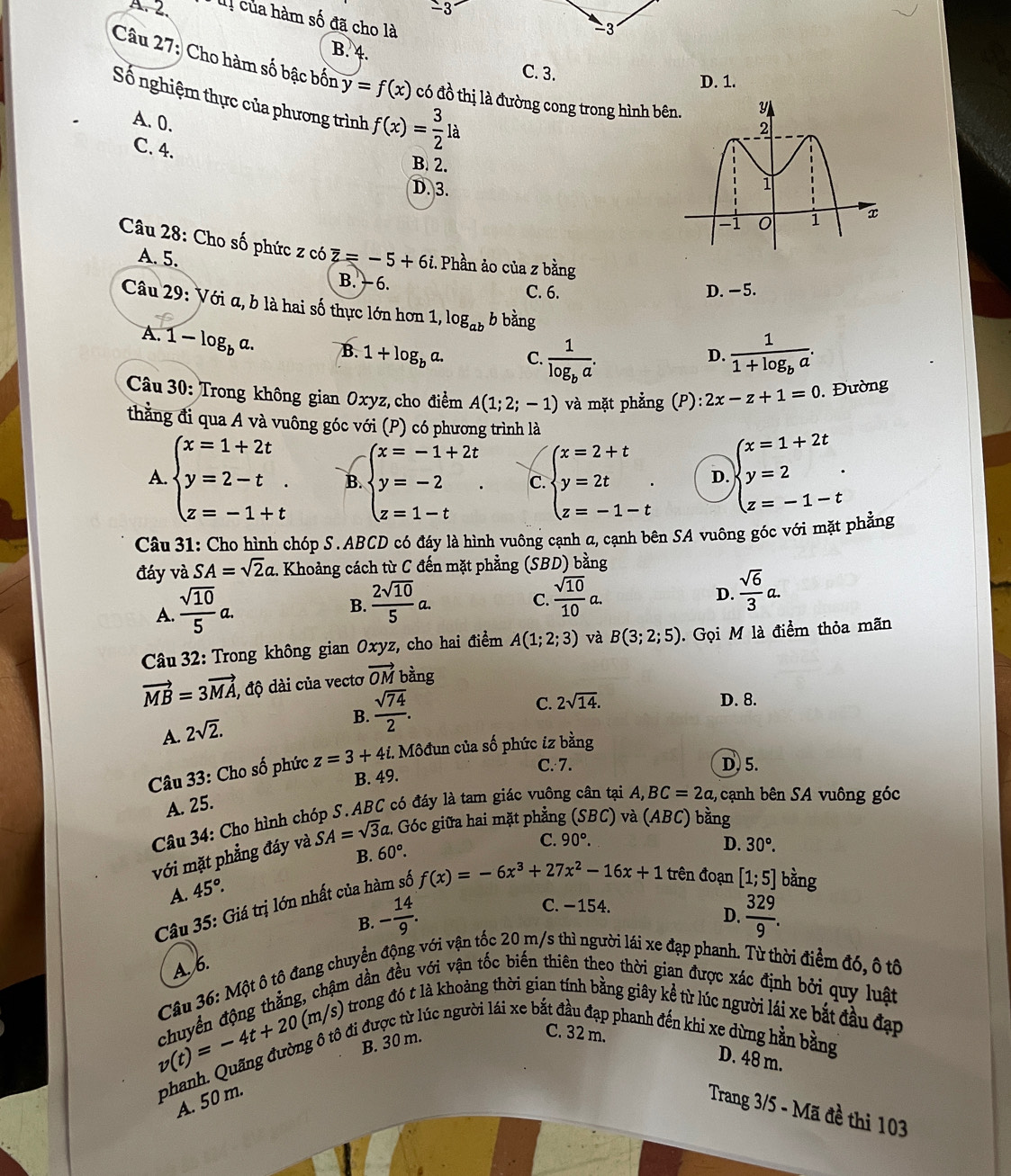 3
A.2. lị của hàm số đã cho là
B. 4.
C. 3.
Câu 27: Cho hàm số bậc bốn y=f(x) có đồ thị là đường cong trong hình bên.
D. 1.
Số nghiệm thực của phương trình f(x)= 3/2 la
A. 0.
C. 4. B. 2.
D. 3. 
Câu 28: Cho số phức z có overline z=-5+6i. Phần ảo của z bằng
A. 5.
B. − 6. C. 6. D. −5.
Câu 29: Với α, b là hai số thực lớn hơn 1, log _ab b bằng
A. 1-log _ba. B. 1+log _ba. C. frac 1log _ba. frac 11+log _ba.
D.
Câu 30: Trong không gian Oxyz, cho điểm A(1;2;-1) và mặt phẳng (P): 2x-z+1=0. Đường
thằng đi qua A và vuông góc với (P) có phương trình là
A. beginarrayl x=1+2t y=2-t. z=-1+tendarray. B. beginarrayl x=-1+2t y=-2 z=1-tendarray. . C beginarrayl x=2+t y=2t z=-1-tendarray. . D. beginarrayl x=1+2t y=2 z=-1-tendarray. .
Câu 31: Cho hình chóp S. ABCD có đáy là hình vuông cạnh a, cạnh bên SA vuông góc với mặt phẳng
đáy và SA=sqrt(2)a. Khoảng cách từ C đến mặt phẳng (SBD) bằng
A.  sqrt(10)/5 a.
B.  2sqrt(10)/5 a.  sqrt(10)/10 a.  sqrt(6)/3 a.
C.
D.
Câu 32: Trong không gian  Oxyz, cho hai điểm A(1;2;3) và B(3;2;5). Gọi M là điểm thỏa mãn
vector MB=3vector MA , độ dài của vectơ vector OM bàng
C. 2sqrt(14). D. 8.
A. 2sqrt(2).
B.  sqrt(74)/2 .
Câu 33: Cho số phức z=3+4i 4i. Môđun của số phức iz bằng
C. 7. D. 5.
B. 49.
A. 25.
Câu 34: Cho hình chóp S. ABC có đáy là tam giác vuông cân tại A,BC=2a , cạnh bên SA vuông góc
với mặt phẳng đáy và SA=sqrt(3)a. Góc giữa hai mặt phẳng (SBC) và (ABC) bằng
B. 60°. C. 90°. D. 30°.
A. 45°.
Câu 35: Giá trị lớn nhất của hàm số f(x)=-6x^3+27x^2-16x+1 trên đoạn [1;5] bằng
C. −154.
B. - 14/9 .  329/9 .
D.
A.6.
Câu 36: Một ô tô đang chuyển động với vận tốc 20 m/s thì người lái xe đạp phanh. Từ thời điểm đó, ô tô
chuyền động thẳng, chậm dần đều với vận tốc biến thiên theo thời gian được xác định bởi quy luật
(m/s) trong đó t là khoảng thời gian tính bằng giây kể từ lúc người lái xe bắt đầu đạp
v(t)=-4t+20 phanh. Quãng đường ô tô đi được từ lúc người lái xe bắt đầu đạp phanh đến khi xe dừng hằn bằng
B. 30 m.
C. 32 m.
D. 48 m.
50 m.
Trang