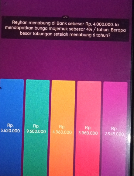 Reyhan menabung di Bank sebesar Rp. 4.000.000. la
mendapatkan bunga majemuk sebesar 4% / tahun. Berapa
besar tabungan setelah menabung 6 tahun?
Rp. Rp. Rp Rp. Rp.
3.620.000 9,600.000 4.960.000 3.960.000 2.945.000