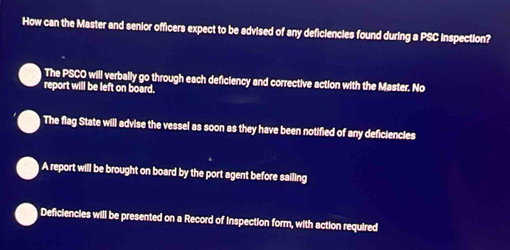 How can the Master and senior officers expect to be advised of any deficiencies found during a PSC inspection?
The PSCO will verbally go through each deficiency and corrective action with the Master. No
report will be left on board.
The flag State will advise the vessel as soon as they have been notified of any deficiencies
A report will be brought on board by the port agent before sailing
Deficiencies will be presented on a Record of Inspection form, with action required