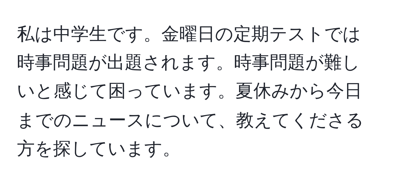 私は中学生です。金曜日の定期テストでは時事問題が出題されます。時事問題が難しいと感じて困っています。夏休みから今日までのニュースについて、教えてくださる方を探しています。