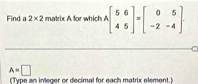 Find a 2* 2 matrix A for which Abeginbmatrix 5&6 4&5endbmatrix =beginbmatrix 0&5 -2&-4endbmatrix.
A=□
(Type an integer or decimal for each matrix element.)