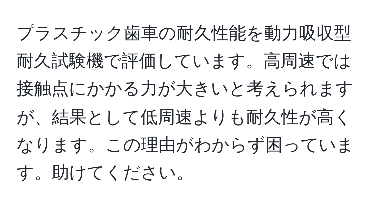 プラスチック歯車の耐久性能を動力吸収型耐久試験機で評価しています。高周速では接触点にかかる力が大きいと考えられますが、結果として低周速よりも耐久性が高くなります。この理由がわからず困っています。助けてください。