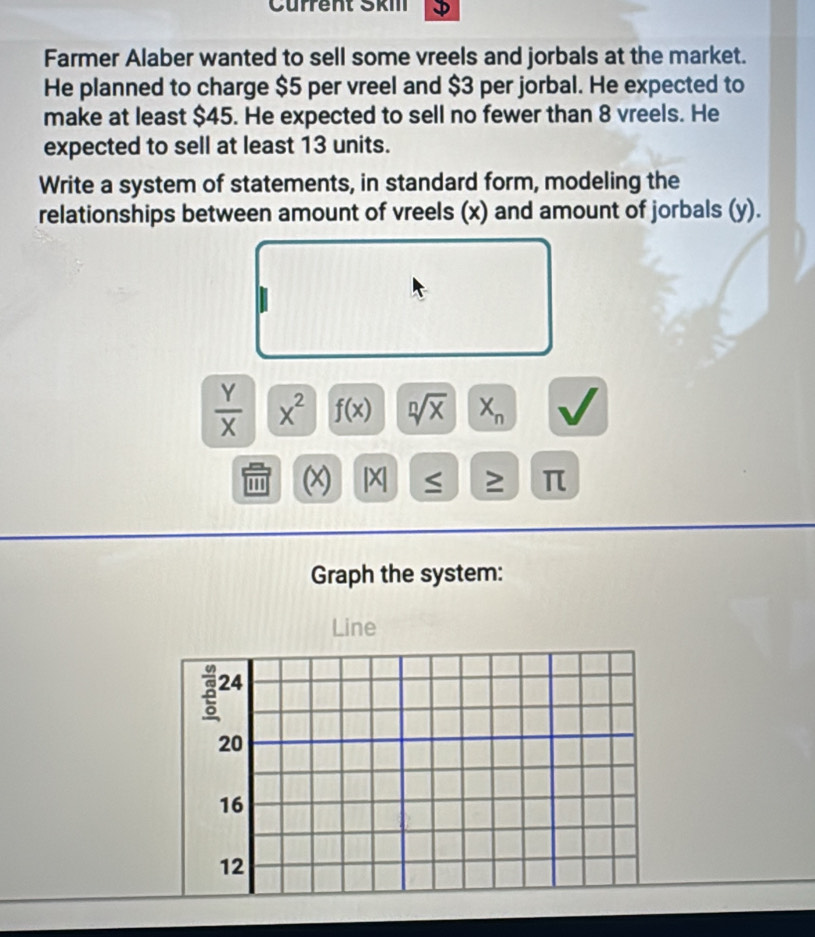 Cürrent Škm 
Farmer Alaber wanted to sell some vreels and jorbals at the market. 
He planned to charge $5 per vreel and $3 per jorbal. He expected to 
make at least $45. He expected to sell no fewer than 8 vreels. He 
expected to sell at least 13 units. 
Write a system of statements, in standard form, modeling the 
relationships between amount of vreels (x) and amount of jorbals (y).
 Y/X  x^2 f(x) sqrt[n](x) X_n a
' (x) |X ≤ ≥ π
Graph the system: 
Line