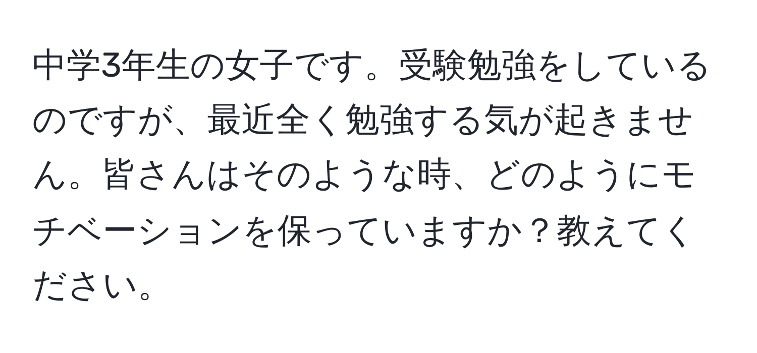 中学3年生の女子です。受験勉強をしているのですが、最近全く勉強する気が起きません。皆さんはそのような時、どのようにモチベーションを保っていますか？教えてください。