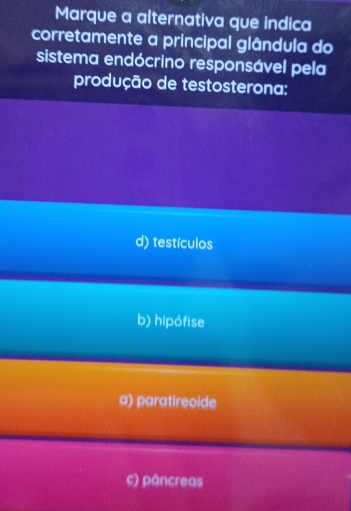 Marque a alternativa que indica
corretamente a principal glândula do
sistema endócrino responsável pela
produção de testosterona:
d) testículos
b) hipófise
a) paratireoide
c) pâncreas