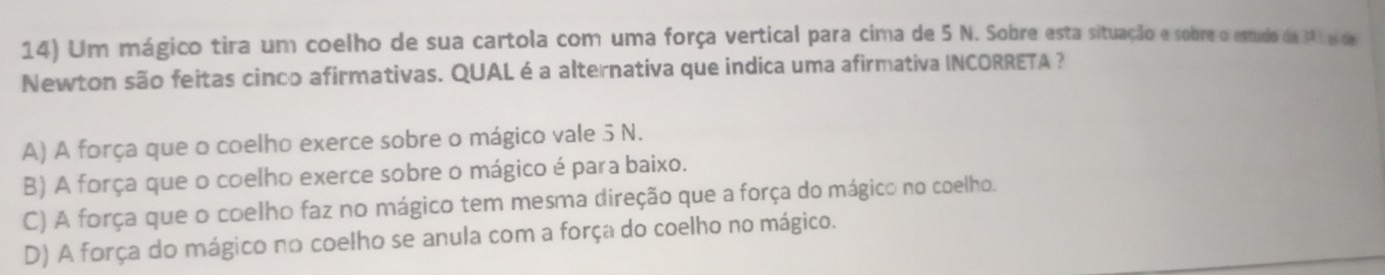 Um mágico tira um coelho de sua cartola com uma força vertical para cima de 5 N. Sobre esta situação e sobre o estudo da 341 el de
Newton são feitas cinco afirmativas. QUAL é a alternativa que indica uma afirmativa INCORRETA ?
A) A força que o coelho exerce sobre o mágico vale 5 N.
B) A força que o coelho exerce sobre o mágico é para baixo.
C) A força que o coelho faz no mágico tem mesma direção que a força do mágico no coelho.
D) A força do mágico no coelho se anula com a força do coelho no mágico.