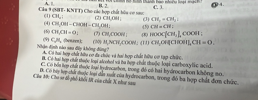 voi chính hó hình thành bao nhiều loại mạch 4.
A. 1. B. 2. C. 3.
Câu 9 (S BT-KI NTT) Cho các hợp chất hữu cơ sau:
(1) CH_4; (2) CH_3OH : (3) CH_2=CH_2; 
(4) CH_2OH-CHOH-CH_2OH; 
(5) CHequiv CH :
(6) CH_3CH=O; (7) CH_3COOH; (8) HOOC[CH_2]_4COOH
(9) C_6H_6 (benzen); (10) H_2NCH_2COOH; (11) CH_2OH[CHOH]_4CH=O. 
Nhận định nào sau đây không đúng?
A. Có hai hợp chất hữu cơ đa chức và hai hợp chất hữu cơ tạp chức.
B. Có hại hợp chất thuộc loại alcohol và ba hợp chất thuộc loại carboxylic acid.
C. Có bốn hợp chất thuộc loại hydrocarbon, trong đó có hai hydrocarbon không no.
D. Có bảy hợp chất thuộc loại dẫn xuất của hydrocarbon, trong đó ba hợp chất đơn chức.
Câu 10: Cho sơ đồ phổ khối IR của chất X như sau