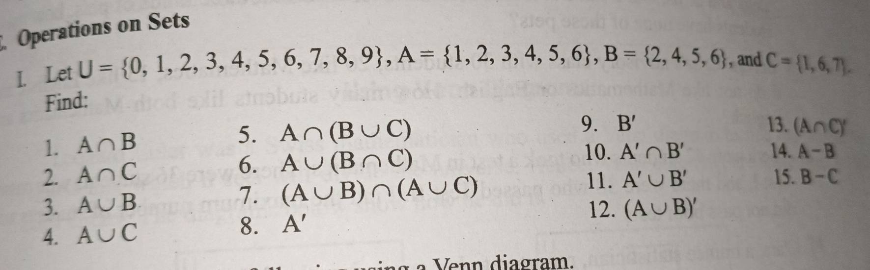 Operations on Sets 
I. Let
U= 0,1,2,3,4,5,6,7,8,9 , A= 1,2,3,4,5,6 , B= 2,4,5,6 , and C= 1,6,7. 
Find: 
1. A∩ B 5. A∩ (B∪ C)
9. B' 13. (A∩ C)'
2. A∩ C 6. A∪ (B∩ C)
10. A'∩ B' 14. A-B
3. A∪ B 7. (A∪ B)∩ (A∪ C)
11. A'∪ B' 15. B-C
12. (A∪ B)'
4. A∪ C 8. A'
di a gr am.