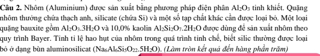 Nhôm (Aluminium) được sản xuất bằng phương pháp điện phân Al_2O_3 tinh khiết. Quặng 
thhôm thưởng chứa thạch anh, silicate (chứa Si) và một số tạp chất khác cần được loại bỏ. Một loại 
quặng bauxite gồm Al_2O_3.3H_2O và 10,0% kaolin Al_2Si_2O_7.2H_2O được dùng để sản xuất nhôm theo 
quy trình Bayer. Tinh ti lệ hao hụt của nhôm trong quá trình tỉnh chế, biết silic thường được loại 
bỏ ở dạng bùn aluminosilicat (Na_6Al_6Si_5O_22.5H_2O). (Làm tròn kết quả đến hàng phần trăm)