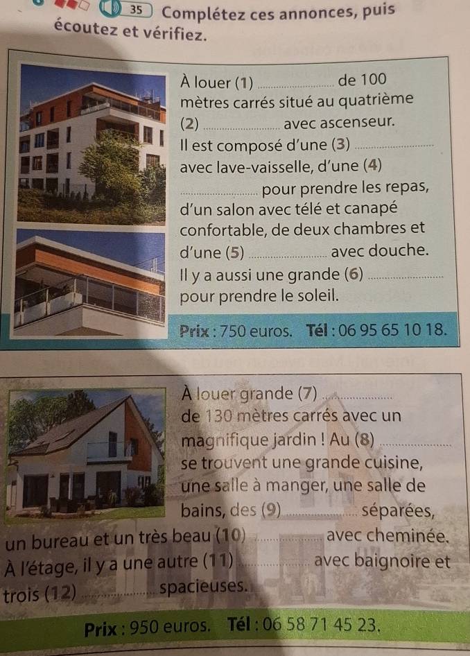 Complétez ces annonces, puis 
écoutez et vérifiez. 
À louer (1) _de 100
mètres carrés situé au quatrième 
(2) _avec ascenseur. 
Il est composé d'une (3)_ 
avec lave-vaisselle, d’une (4) 
_pour prendre les repas, 
d'un salon avec télé et canapé 
confortable, de deux chambres et 
d’une (5) _avec douche. 
Il y a aussi une grande (6)_ 
pour prendre le soleil. 
Prix : 750 euros. Tél : 06 95 65 10 18. 
louer grande (7)_ 
de 130 mètres carrés avec un 
magnifique jardin ! Au (8)_ 
e trouvent une grande cuisine, 
ne salle à manger, une salle de 
bains, des (9) _séparées, 
un bureau et un très beau (10) _avec cheminée. 
À l'étage, il y a une autre (11) _avec baignoire et 
trois (12) _spacieuses. 
Prix : 950 euros. Tél : 06 58 71 45 23.