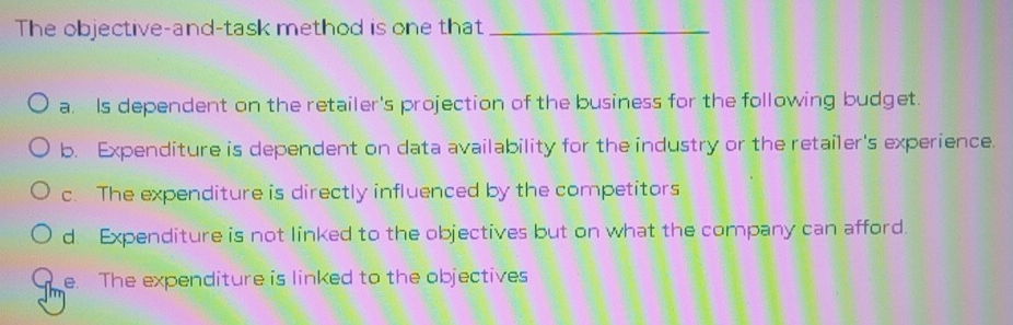 The objective-and-task method is one that_
a. Is dependent on the retailer's projection of the business for the following budget.
b. Expenditure is dependent on data availability for the industry or the retailer's experience.
c. The expenditure is directly influenced by the competitors
d. Expenditure is not linked to the objectives but on what the company can afford.
e. The expenditure is linked to the objectives