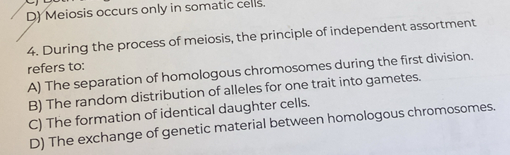 D) Meiosis occurs only in somatic cells.
4. During the process of meiosis, the principle of independent assortment
refers to:
A) The separation of homologous chromosomes during the first division.
B) The random distribution of alleles for one trait into gametes.
C) The formation of identical daughter cells.
D) The exchange of genetic material between homologous chromosomes.