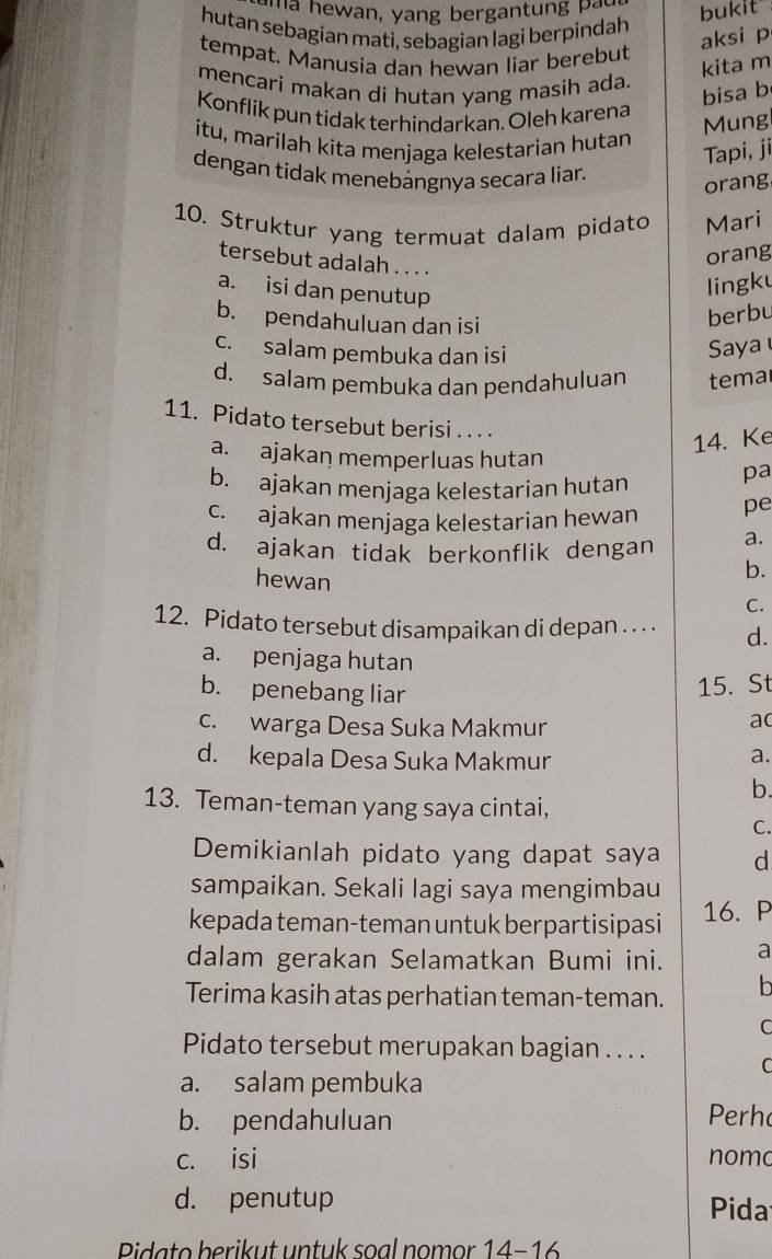 ma hewan, yang bergantung pau bukit"
hutan sebagian mati, sebagian lagi berpindah
tempat. Manusia dan hewan liar berebut
aksi p
kita m
mencari makan di hutan yang masih ada.
bisa b
Konflik pun tidak terhindarkan. Oleh karena
Mung
itu, marilah kita menjaga kelestarian hutan
Tapi, ji
dengan tidak menebảngnya secara liar.
orang
10. Struktur yang termuat dalam pidato Mari
tersebut adalah . . . .
orang
a. isi dan penutup
lingku
b. pendahuluan dan isi
berbu
c. salam pembuka dan isi
Saya
d. salam pembuka dan pendahuluan tema
11. Pidato tersebut berisi . . . .
14. Ke
a. ajakan memperluas hutan
b. ajakan menjaga kelestarian hutan pa
c. ajakan menjaga kelestarian hewan pe
d. ajakan tidak berkonflik dengan a.
hewan
b.
C.
12. Pidato tersebut disampaikan di depan . . . . d.
a. penjaga hutan
b. penebang liar
15. St
c. warga Desa Suka Makmur
ac
d. kepala Desa Suka Makmur
a.
b.
13. Teman-teman yang saya cintai,
C.
Demikianlah pidato yang dapat saya d
sampaikan. Sekali lagi saya mengimbau
kepada teman-teman untuk berpartisipasi 16. P
dalam gerakan Selamatkan Bumi ini. a
Terima kasih atas perhatian teman-teman.
C
Pidato tersebut merupakan bagian . . . .
a. salam pembuka
b. pendahuluan Perh
c. isi nomo
d. penutup Pida
Pidato berikut untuk soal nomor 14-16