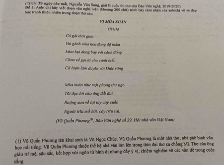 (Trích: Từ ngày cha mấ, Nguyễn Văn Song, giải B cuộc thi thơ của Báo Văn nghệ, 2019-2020) 
Để #: Anh/ chị hãy việt đoạn văm nghị luân (khoảng 200 chữ) trình bảy cảm nhân của snh/chi và vẻ đẹp 
bức tranh thiên nhiên trong đoạn thơ sau: 
Vị Mùa xuân 
(Trich) 
Cô gái thời gian 
Vai gánh mùa hoa đang độ thầm 
Mưa bụi đang bay với cánh đẳng 
Chim về gọi lá cho cành biếc 
Cá lượn làm duyên với khúc sông 
Mùa xuân như một phong the ngô 
Tôi đọc lời cha ông đổi đai 
Ruộng xưa về lại tay cày cuốc 
Người trưu mổ hồi, cây trìu sai. 
(Vũ Quần Phương''', Báo Văn nghệ số 29, Hội nhà văn Việt Nam) 
(1) Vũ Quần Phương tên khai sinh là Vũ Ngọc Chúc. Vũ Quản Phương là một nhà thơ, nhà phê bình văn 
học nổi tiếng. Vũ Quản Phương thuộc thể hệ nhà văn lớn lên trong thời đại thơ ca chống MI. Thơ của ông 
giáu trí tuệ, sâu sắc, kết hợp với ngôn từ bình đị nhưng đầy ý vị, chiêm nghiệm về các vằn đề trong cuộc 
sống.