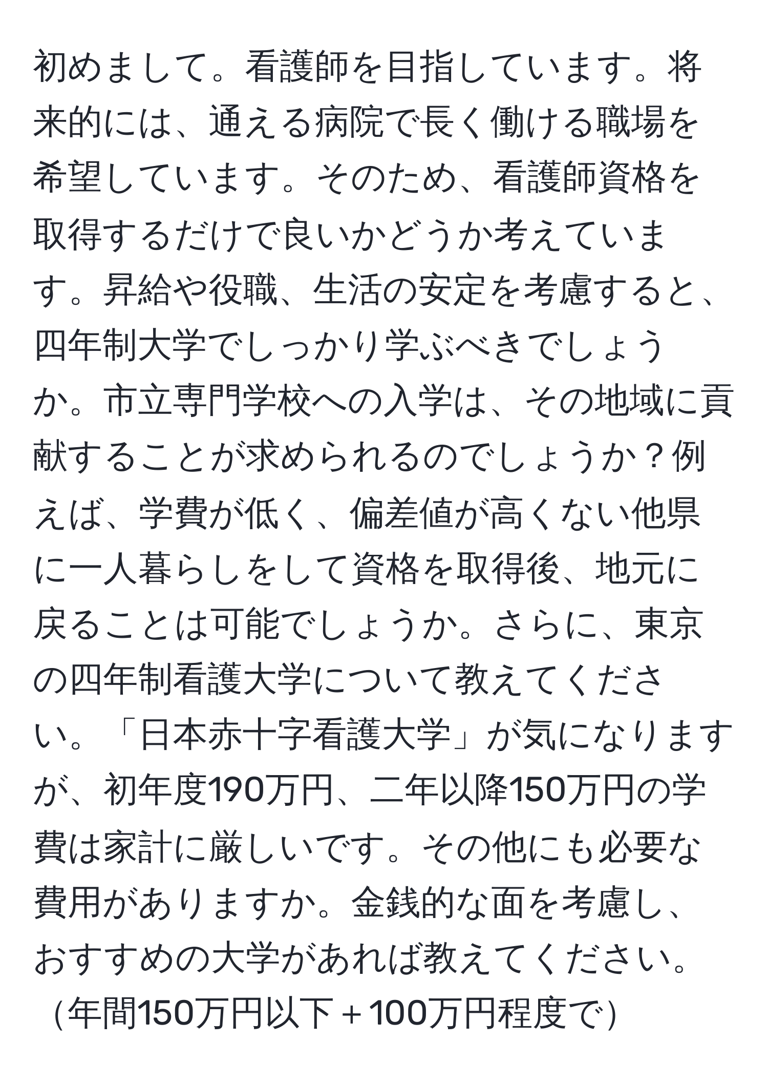 初めまして。看護師を目指しています。将来的には、通える病院で長く働ける職場を希望しています。そのため、看護師資格を取得するだけで良いかどうか考えています。昇給や役職、生活の安定を考慮すると、四年制大学でしっかり学ぶべきでしょうか。市立専門学校への入学は、その地域に貢献することが求められるのでしょうか？例えば、学費が低く、偏差値が高くない他県に一人暮らしをして資格を取得後、地元に戻ることは可能でしょうか。さらに、東京の四年制看護大学について教えてください。「日本赤十字看護大学」が気になりますが、初年度190万円、二年以降150万円の学費は家計に厳しいです。その他にも必要な費用がありますか。金銭的な面を考慮し、おすすめの大学があれば教えてください。年間150万円以下＋100万円程度で