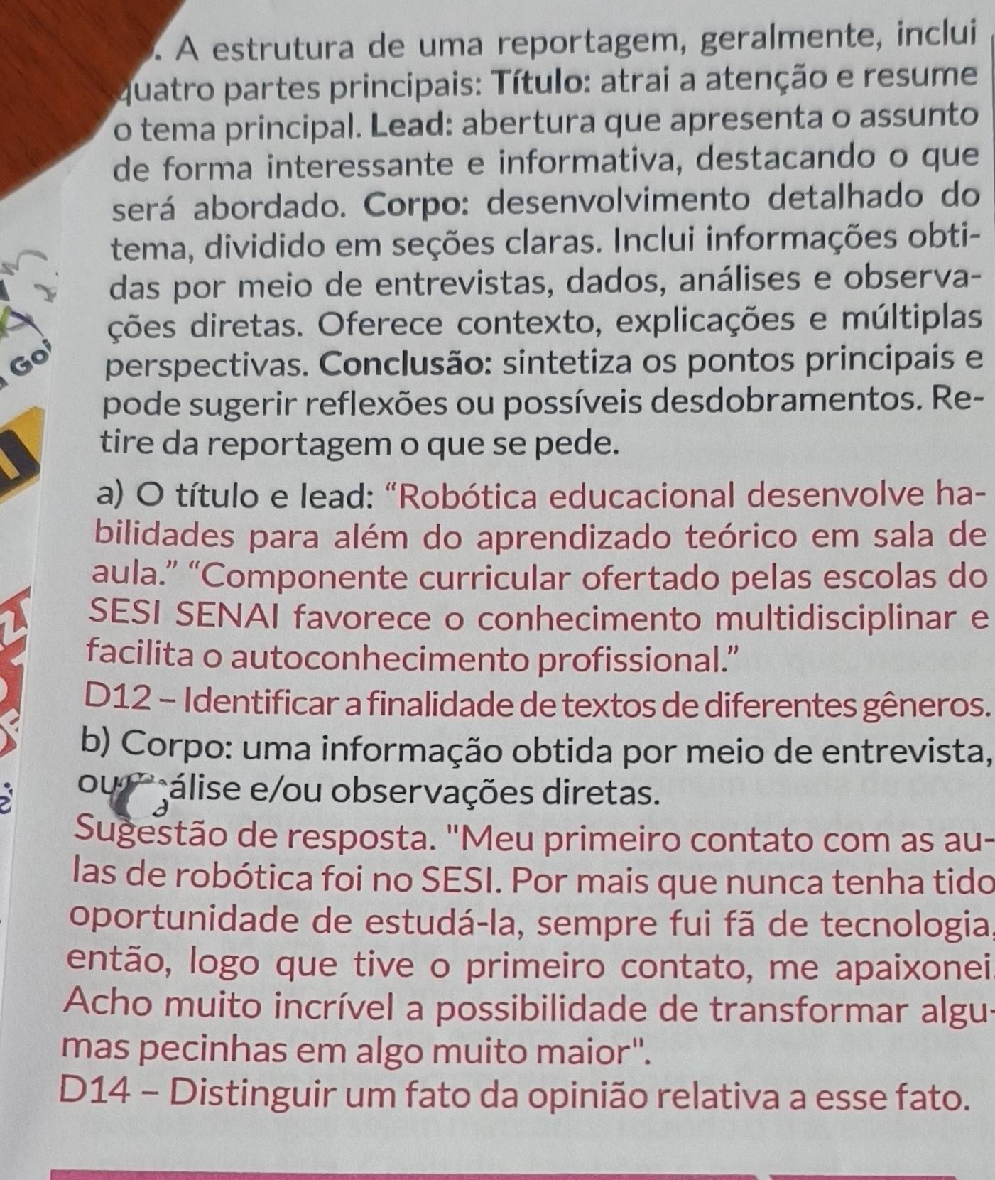 À À estrutura de uma reportagem, geralmente, inclui
quatro partes principais: Título: atrai a atenção e resume
o tema principal. Lead: abertura que apresenta o assunto
de forma interessante e informativa, destacando o que
será abordado. Corpo: desenvolvimento detalhado do
tema, dividido em seções claras. Inclui informações obti-
das por meio de entrevistas, dados, análises e observa-
ções diretas. Oferece contexto, explicações e múltiplas
Go perspectivas. Conclusão: sintetiza os pontos principais e
pode sugerir reflexões ou possíveis desdobramentos. Re-
tire da reportagem o que se pede.
a) O título e lead: "Robótica educacional desenvolve ha-
bilidades para além do aprendizado teórico em sala de
aula.” “Componente curricular ofertado pelas escolas do
SESI SENAI favorece o conhecimento multidisciplinar e
facilita o autoconhecimento profissional.”
D12 - Identificar a finalidade de textos de diferentes gêneros.
b) Corpo: uma informação obtida por meio de entrevista,
ou ' álise e/ou observações diretas.
Sugestão de resposta. "Meu primeiro contato com as au-
las de robótica foi no SESI. Por mais que nunca tenha tido
oportunidade de estudá-la, sempre fui fã de tecnologia,
então, logo que tive o primeiro contato, me apaixonei
Acho muito incrível a possibilidade de transformar algus
mas pecinhas em algo muito maior".
D14 - Distinguir um fato da opinião relativa a esse fato.