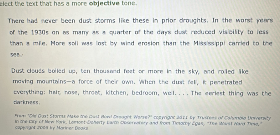 elect the text that has a more objective tone. 
There had never been dust storms like these in prior droughts. In the worst years 
of the 1930s on as many as a quarter of the days dust reduced visibility to less 
than a mile. More soil was lost by wind erosion than the Mississippi carried to the 
sea. 
Dust clouds boiled up, ten thousand feet or more in the sky, and rolled like 
moving mountains—a force of their own. When the dust fell, it penetrated 
everything: hair, nose, throat, kitchen, bedroom, well. . . . The eeriest thing was the 
darkness. 
From "Did Dust Storms Make the Dust Bowi Drought Worse?" copyright 2011 by Trustees of Columbia University 
in the City of New York, Lamont-Doherty Earth Observatory and from Timothy Egan, "The Worst Hard Time," 
copyright 2006 by Mariner Books