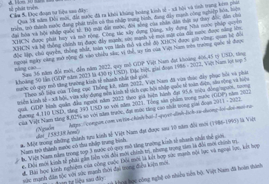 tế phát triển
Câu 5. Đọc đoạn tư liệu sau đây: Qua 38 năm Đổi mới, đất nước đã ra khôi khủng hoàng kinh tế - xã hội và tinh trạng kém phát
triểm, trở thành nước đang phát triển có thu nhập trung bình, đang đây mạnh công nghiệp hóa, hiệm
đại hóa và hội nhập quốc tế. Bộ mặt đất nước, đời sóng của nhân dân thật sự thay đổi; dân chủ
XHCN được phát huy và mở rộng. Công tác xây dựng Đảng, xây dựng Nhà nước pháp quyền
XHCN và hệ thống chính trị được đây mạnh; sức mạnh về mội mặt của đất nước được năng lên:
độc lập, chủ quyền, thống nhất, toàn vẹn lãnh thổ và chế độ XHCN được giữ vững; quan hệ đổi
ngoại ngày cảng mở rộng đi vào chiêu sâu; vị thế, uy tin của Việt Nam trên trường quốc tế được
náng cao... Sau 36 năm đổi mới, đến năm 2022, quy mô GDP Việt Nam đạt khoảng 406,45 tỷ USD, tăng
khoảng 50 lần (GDP năm 2023 là 430 tỷ USD). Đặc biệt, giai đoạn 1986 - 2022, Việt Nam lọt top 5
nước có quy mô tăng trường kinh tế nhanh nhất thể giới.
Theo số liệu của Tổng cục Thống kê, năm 2022, Việt Nam đã vừa thúc đẩy phục hồi và phát
triển kinh tế - xã hội, vừa xây dựng nền kinh tế tích cực hội nhập quốc tế toàn diện, sâu rộng và hiệu
quá, GDP bình quân đầu người năm 2022 theo giá biện hành đạt 95,6 triệu đồng/người, tương
dương 4.110 USD, tăng 393 USD so với năm 2021. Tổng sản phẩm trong nước (GDP) năm 2022
ùa Việt Nam tăng 8,02% so với năm trước, đạt mức tăng cao nhất trong giai đoạn 2011 - 2022.
(Nguồn https://congan.com.vn/tin-chinh/bai-1-quyet-dinh-lich-su-duong-loi-doi-moi-ra-
a Một trong những thành tựu kinh tế Việt Nam đạt được sau 10 năm đổi mới (1986-1995) là Việt
do!_158338 html)
Nam trở thành nước có thu nhập trung bình.
b. Việt Nam năm trong top 3 nước có quy mô tăng trường kinh tế nhanh nhất thế giới
e Đội mới kinh tế phải gần liễn với đổi mới chính trị, nhưng trọng tâm là đổi mới chính trị.
d. Bài học kinh nghiệm của công cuộc Đôi mới là kết hợp sức mạnh nội lực và ngoại lực, kết hợp
sức mạnh dân tộc với sức mạnh thời đại trong điều kiện mới.
n tự liệu sau đây: *  khoa học công nghệ có nhiều tiên bộ. Việt Nam đã hoàn thành