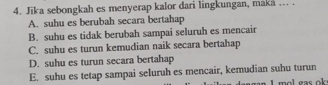 Jika sebongkah es menyerap kalor dari lingkungan, maka ... .
A. suhu es berubah secara bertahap
B. suhu es tidak berubah sampai seluruh es mencair
C. suhu es turun kemudian naik secara bertahap
D. suhu es turun secara bertahap
E. suhu es tetap sampai seluruh es mencair, kemudian suhu turun