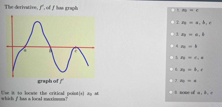 The derivative, f' , of f has graph 1. x_0=c
2. x_0=a, b, c
3. x_0=a, b
4. x_0=b
5. x_0=c, a
6. x_0=b, c
graph of f'
7. x_0=a
Use it to locate the critical point(s) x at 8. none of a , b , c
which f has a local maximum?