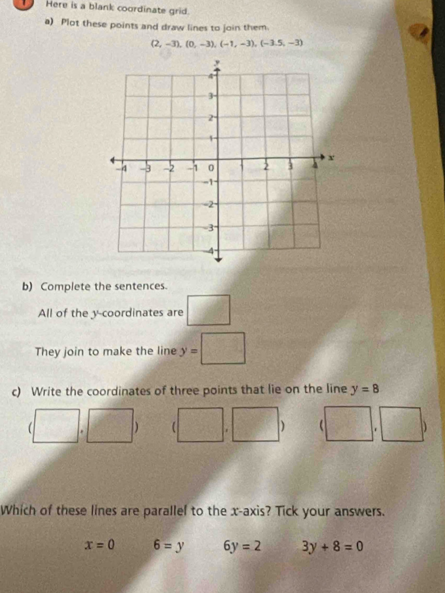 Here is a blank coordinate grid.
a) Plot these points and draw lines to join them
(2,-3), (0,-3), (-1,-3), (-3.5,-3)
b) Complete the sentences.
All of the y-coordinates are □°
They join to make the line y=□
c) Write the coordinates of three points that lie on the line y=8
(□ , □ y (□ ,□ ) beginpmatrix □ ,□ endpmatrix
Which of these lines are parallel to the x-axis? Tick your answers.
x=0 6=y 6y=2 3y+8=0