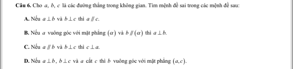 Cho a, b, c là các đường thẳng trong không gian. Tìm mệnh đề sai trong các mệnh đề sau:
A. Nếu a⊥ b và b⊥ c thì aparallel c. 
B. Nếu a vuông góc với mặt phẳng (α) và bparallel (alpha ) thì a⊥ b. 
C. Nếu aparallel b và b⊥ c thì c⊥ a. 
D. Nếu a⊥ b, b⊥ c và a cắt c thì b vuông góc với mặt phẳng (a,c).