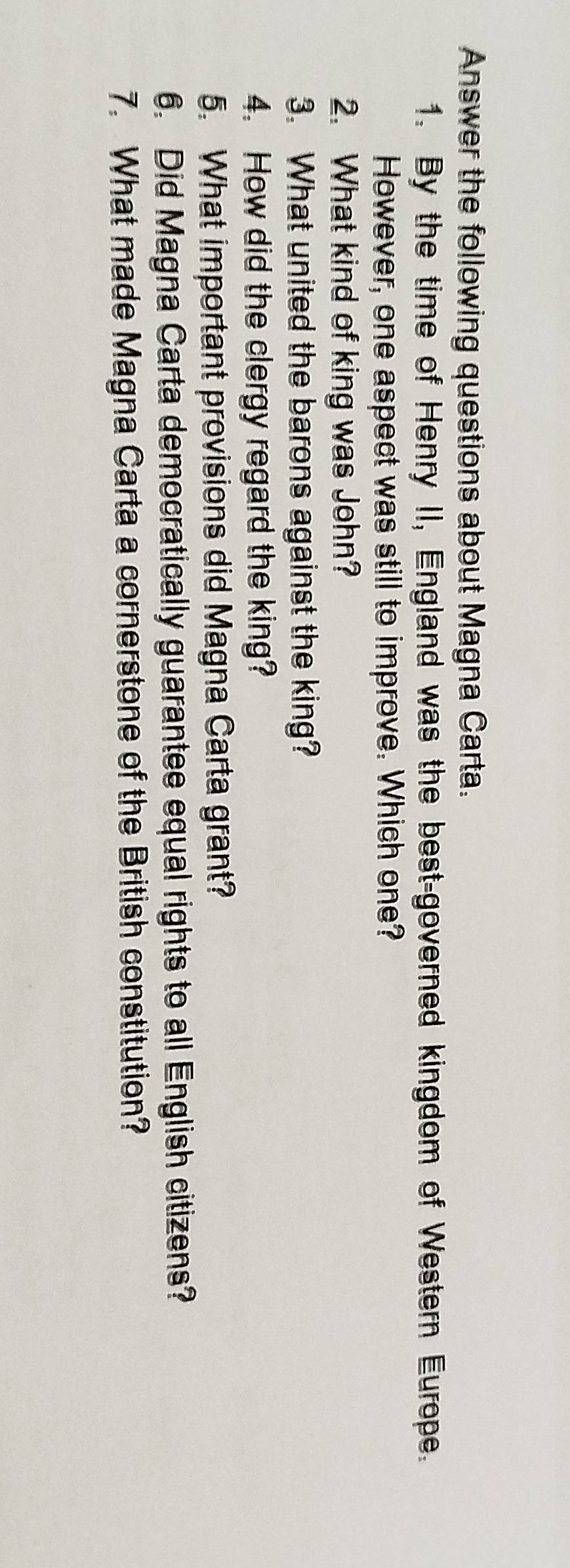 Answer the following questions about Magna Carta. 
1. By the time of Henry II, England was the best-governed kingdom of Western Europe. 
However, one aspect was still to improve. Which one? 
2. What kind of king was John? 
3. What united the barons against the king? 
4. How did the clergy regard the king? 
5. What important provisions did Magna Carta grant? 
6. Did Magna Carta democratically guarantee equal rights to all English citizens? 
7. What made Magna Carta a cornerstone of the British constitution?