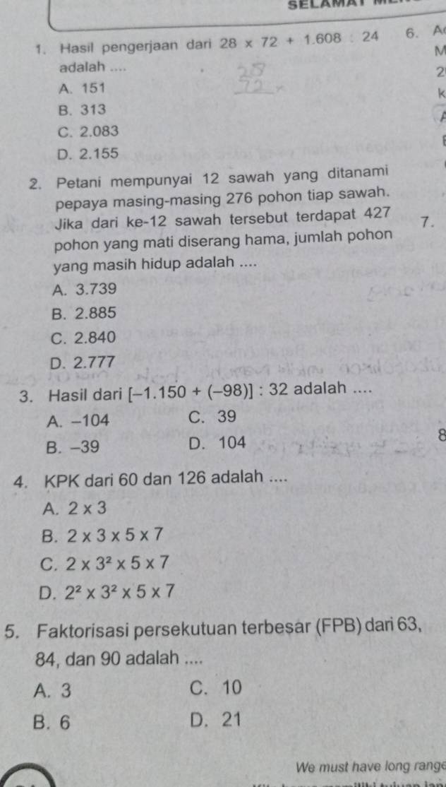 Hasil pengerjaan dari 28* 72+1.608:24 6. A
M
adalah ....
2
A. 151
k
B. 313
C. 2.083
D. 2.155
2. Petani mempunyai 12 sawah yang ditanami
pepaya masing-masing 276 pohon tiap sawah.
Jika dari ke- 12 sawah tersebut terdapat 427 7.
pohon yang mati diserang hama, jumlah pohon
yang masih hidup adalah ....
A. 3.739
B. 2.885
C. 2.840
D. 2.777
3. Hasil dari [-1.150+(-98)]:32 adalah ....
A. -104 C. 39
B. -39 D. 104 8
4. KPK dari 60 dan 126 adalah ....
A. 2* 3
B. 2* 3* 5* 7
C. 2* 3^2* 5* 7
D. 2^2* 3^2* 5* 7
5. Faktorisasi persekutuan terbesar (FPB) dari 63,
84, dan 90 adalah ....
A. 3 C. 10
B. 6 D. 21
We must have long range