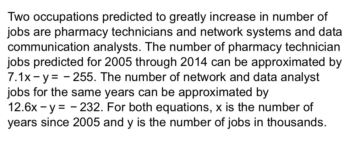 Two occupations predicted to greatly increase in number of
jobs are pharmacy technicians and network systems and data
communication analysts. The number of pharmacy technician
jobs predicted for 2005 through 2014 can be approximated by
7.1x-y=-255. The number of network and data analyst
jobs for the same years can be approximated by
12.6x-y=-232. For both equations, x is the number of
years since 2005 and y is the number of jobs in thousands.