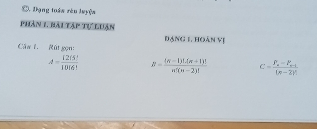 Dạng toán rèn luyện 
phân 1. bài tập tự luận 
dạng 1. hOán Vị 
Câu 1. Rút gọn:
A= 12!5!/10!6! 
B= ((n-1)!.(n+1)!)/n!(n-2)! 
C=frac P_n-P_n-1(n-2)!