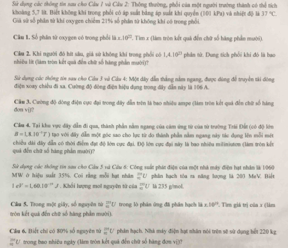 Sử dụng các thông tên sau cho Câu 1 và Câu 2: Thông thường, phối của một người trưởng thành có thể tích
khoảng 5,7 lít. Biết không khí trong phối có áp suất bằng áp suất khí quyển (101 kPa) và nhiệt độ là 37°C.
Giả sử số phân tử khí oxygen chiếm 21% số phân tử không khí có trong phổi.
Câu 1. Số phân tử oxygen có trong phối là x.10^(22) F. Tìm x (làm tròn kết quả đến chữ số hàng phần mười).
Câu 2. Khi người đó hít sâu, giả sử không khí trong phối có 1,4.10^(23) phân tử. Dung tích phổi khi đó là bao
nhiêu lít (làm tròn kết quả đến chữ số hàng phần mười)?
Sử dụng các thông tin sau cho Câu 3 và Câu 4: Một dây dẫn thắng nằm ngang, được dùng để truyền tài đòng
điện xoay chiều đi xa. Cường độ dòng điện hiệu dụng trong dây dẫn này là 106 A.
Câu 3. Cường độ dòng điện cực đại trong dây dẫn trên là bao nhiêu ampe (làm tròn kết quả đến chữ số hàng
dơn vj)?
Câu 4. Tại khu vực dây dẫn đi qua, thành phần nằm ngang của cảm ứng từ của từ trường Trái Đất (có độ lớn
B=1,8.10^(-3)T) tạo với dây dẫn một góc sao cho lực từ do thành phần nằm ngang này tác dụng lên mỗi mét
chiều dài đây dẫn có thời điểm đạt độ lớn cực đại, Độ lớn cực đại này là bao nhiêu miliniutơn (làm tròn kết
quả đến chữ số hàng phần mười)?
Sử dụng các thông tin sau cho Câu 5 và Câu 6: Công suất phát điện của một nhà máy điện hạt nhân là 1060
MW ở hiệu suất 35%. Coi rằng mỗi hạt nhân _(92)^(235)U phân hạch tôa ra năng lượng là 203 MeV. Biết
1eV=1,60.10^(-10)J. Khối lượng mol nguyên tử của _(92)^(235)U là 235 g/mol.
Câu 5. Trong một giây, số nguyên tử _(82)^(235)U trong lò phản ứng đã phân hạch là x.10^(19). Tìm giá trị của x (làm
tròn kết quả đến chữ số hàng phần mười).
Câu 6. Biết chỉ có 80% số nguyên tử _(90)^(235)U phân hạch. Nhà máy điện hạt nhân nói trên sẽ sử dụng hết 220 kg
_(92)^(235)U * trong bao nhiêu ngày (làm tròn kết quả đến chữ số hàng đơn vị)?