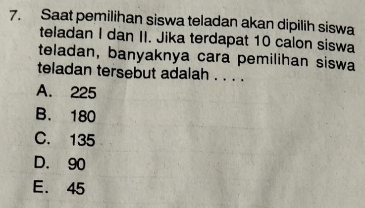 Saat pemilihan siswa teladan akan dipilih siswa
teladan I dan II. Jika terdapat 10 calon siswa
teladan, banyaknya cara pemilihan siswa
teladan tersebut adalah . . . .
A. 225
B. 180
C. 135
D. 90
E. 45